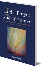 Peter Selg; Translated by Matthew Barton - The Lord's Prayer and Rudolf Steiner: A study of his insights into the archetypal prayer of Christianity